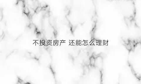 不投资房产还能怎么理财(不投资房产投资什么好)